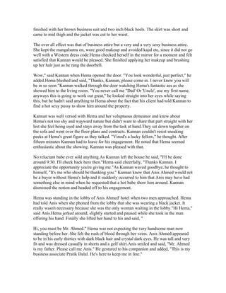 finished with her brown business suit and two inch black heels. The skirt was short and
came to mid thigh and the jacket was cut to her waist.

The over all effect was that of business attire but a very and a very sexy business attire.
She kept the mangalsutra on, wore good makeup and avoided kajal etc, since it did not go
well with a Western dress code.Hema checked herself in the mirror for a moment and felt
satisfied that Kannan would be pleased. She finished applying her makeup and brushing
up her hair just as he rang the doorbell.

Wow," said Kannan when Hema opened the door. "You look wonderful, just perfect," he
added.Hema blushed and said, "Thanks, Kannan, please come in. I never knew you will
be in so soon "Kannan walked through the door watching Hema's fantastic ass as she
showed him to the living room. "You never call me "Dad' Or 'Uncle', use my first name,
anyways this is going to work out great," he looked straight into her eyes while saying
this, but he hadn't said anything to Hema about the fact that his client had told Kannan to
find a hot sexy pussy to show him around the property.

Kannan was well versed with Hema and her voluptuous demeanor and knew about
Hema's not too shy and wayward nature but didn't want to share that part straight with her
lest she feel being used and stays away from the task at hand.They sat down together on
the sofa and went over the floor plans and contracts. Kannan couldn't resist sneaking
peeks at Hema's great figure as they talked. "Vinod's a lucky fellow," he thought. After
fifteen minutes Kannan had to leave for his engagement. He noted that Hema seemed
enthusiastic about the showing. Kannan was pleased with that.

No reluctant babe ever sold anything.As Kannan left the house he said, "I'll be done
around 9:30. I'll check back here then."Hema said cheerfully, "Thanks Kannan. I
appreciate the opportunity you're giving me."As Kannan waved goodbye, he thought to
himself, "It's me who should be thanking you." Kannan knew that Anis Ahmed would not
be a buyer without Hema's help and it suddenly occurred to him that Anis may have had
something else in mind when he requested that a hot babe show him around. Kannan
dismissed the notion and headed off to his engagement.

Hema was standing in the lobby of Anis Ahmed' hotel when two men approached. Hema
had told Anis when she phoned from the lobby that she was wearing a black jacket. It
really wasn't necessary because she was the only woman waiting in the lobby."Hi Hema,"
said Anis.Hema jerked around, slightly started and paused while she took in the man
offering his hand. Finally she lifted her hand to his and said, "

Hi, you must be Mr. Ahmed." Hema was not expecting the very handsome man now
standing before her. She felt the rush of blood through her veins. Anis Ahmed appeared
to be in his early thirties with dark black hair and crystal dark eyes. He was tall and very
fit and was dressed casually in shorts and a golf shirt.Anis smiled and said, "Mr. Ahmed
is my father. Please call me Anis." He gestured to his companion and added, "This is my
business associate Pratik Dalal. He's here to keep me in line."
 