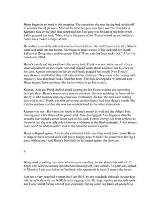 Hema began to get used to the pumping. The sensations she was feeling had leveled off
to constant fire of pleasure. Most of the time her gaze was fixed over her shoulder at
Kannan's face or the shaft that penetrated her. Her gaze was broken at one point when
Salim groaned and said, "Man, what a fine piece of ass."Hema looked up and smiled at
Salim and crooked a finger at him.

He walked around the sofa and stood in front of Hema. She didn't hesitate to take Salim's
semi hard cock into her mouth. She began to make a mess of his cock and her mouth.
Saliva was flying about and her grunts filled "Wow, can this bitch suck cock." After five
minutes he filled

Hema's mouth and she swallowed the entire load. Pratik was next in her mouth after a
small adjustment on the couch. Anis had slipped under Hema and now had his cock up
her cunt. Kannan continued in her ass and Pratik plugged her mouth. Now Hema's
squeals were muffled but they still indicated her climaxes. They seem to be coming with
regularity now that three cocks filled her body. The men developed a rhythm and kept
Hema trapped between them. She had no where to go but ecstasy.

Kannan, Anis and Pratik drilled ahead keeping the hot Hema shaking and squirming
between them. Hema's nerves were now on overload. She was reaching the limits of her
ability to take pleasure and stay conscious. Fortunately for her, the men were nearing
their end as well. Pratik was first delivering another foamy load into Hema's mouth. She
tried to swallow it all but she was too overwhelmed by the other stimulation.

Kannan was next. He wanted to finish in Hema's mouth as well and she obliged him
missing only a few drops of his gooey load. Now disengaged, Anis began to slam the
sexually overloaded woman down hard on his cock. Hema's energy had been depleted to
the point that she was only able to muster a whimper at the final onslaught. A few strokes
more and Anis added another load to the beautiful woman's womb.

Hema collapsed against Anis totally exhausted. Only one thing could have caused Hema
to snap her head around.Well well pussy hungry guys. It looks like you're been having a
party without me," said Hema's boss Balu as he leaned against the door jam


9


Being used to writing my erotic adventures in my diary, let me shares this with all. To
begin with some customary introduction about myself. I am Amishi, 38 years old, settled
in Mumbai, I got married to my husband, who apparently is some 8 years elder to me.

I am not a very beautiful woman, but I am HOT, by any standards although the age does
tell on my body with my 36DD breasts sagging a bit. My large nipples are my soft spots
and I don’t mind feeling a bit of pain especially feeling some raw hands of young boys
 