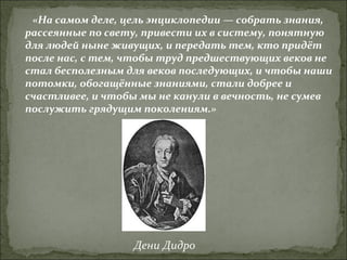 «На самом деле, цель энциклопедии — собрать знания, рассеянные по свету, привести их в систему, понятную для людей ныне живущих, и передать тем, кто придёт после нас, с тем, чтобы труд предшествующих веков не стал бесполезным для веков последующих, и чтобы наши потомки, обогащённые знаниями, стали добрее и счастливее, и чтобы мы не канули в вечность, не сумев послужить грядущим поколениям.»   Дени Дидро 
