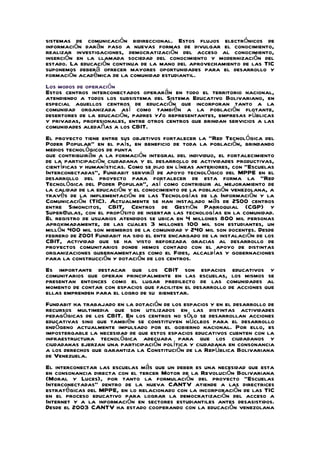 sistemas de comunicación bidireccional. Estos flujos electrónicos de
información darán paso a nuevas formas de divulgar el conocimiento,
realizar investigaciones, democratización del acceso al conocimiento,
inserción en la llamada sociedad del conocimiento y modernización del
estado. La educación continua de la mano del aprovechamiento de las TIC
suponemos deberá ofrecer mayores oportunidades para el desarrollo y
formación académica de la comunidad estudiantil.
Los modos de operación
Estos centros interconectados operarán en todo el territorio nacional,
atendiendo a todos los subsistema del Sistema Educativo Bolivariano, en
especial aquellos centros de educación que incorporan tanto a la
comunidad organizada así como también a la población flotante,
desertores de la educación, padres y/o representantes, empresas públicas
y privadas, profesionales, entre otros centros que brindan servicios a las
comunidades aledañas a los CBIT.
El proyecto tiene entre sus objetivos fortalecer la “Red Tecnológica del
Poder Popular” en el país, en beneficio de toda la población, brindando
medios tecnológicos de punta
que contribuirán a la formación integral del individuo, el fortalecimiento
de la participación ciudadana y el desarrollo de actividades productivas,
científicas y humanísticas. Como se dijo en líneas anteriores, con “Escuelas
Interconectadas”, Fundabit servirá de apoyo tecnológico del MPPE en el
desarrollo del proyecto para fortalecer de esta forma la “Red
Tecnológica del Poder Popular”, así como contribuir al mejoramiento de
la calidad de la educación y el conocimiento de la población venezolana, a
través de la implementación de las Tecnologías de la Información y la
Comunicación (TIC). Actualmente se han instalado más de 2500 centros
entre Simoncitos, CBIT, Centros de Gestión Parroquial (CGP) y
Super@ulas, con el propósito de insertar las tecnologías en la comunidad.
El registro de usuarios atendidos se ubica en 4 millones 800 mil personas
aproximadamente, de las cuales 3 millones 100 mil son estudiantes, un
millón 400 mil son miembros de la comunidad y 240 mil son docentes. Desde
febrero de 2001 Fundabit ha sido el ente encargado de la instalación de los
CBIT, actividad que se ha visto reforzada gracias al desarrollo de
proyectos comunitarios donde hemos contado con el apoyo de distintas
organizaciones gubernamentales como el Fides, alcaldías y gobernaciones
para la construcción y dotación de los centros.
Es importante destacar que los CBIT son espacios educativos y
comunitarios que operan principalmente en las escuelas, los mismos se
presentan entonces como el lugar predilecto de las comunidades al
momento de contar con espacios que faciliten el desarrollo de acciones que
ellas emprenden para el logro de su bienestar.
Fundabit ha trabajado en la dotación de los espacios y en el desarrollo de
recursos multimedia que son utilizados en las distintas actividades
pedagógicas de los CBIT. En los centros no sólo se desarrollan acciones
educativas sino que también se constituyen núcleos para el desarrollo
endógeno actualmente impulsado por el gobierno nacional. Por ello, es
impostergable la necesidad de que estos espacios educativos cuenten con la
infraestructura tecnológica adecuada para que los ciudadanos y
ciudadanas ejerzan una participación política y ciudadana en consonancia
a los derechos que garantiza la Constitución de la República Bolivariana
de Venezuela.
El interconectar las escuelas más que un deber es una necesidad que esta
en consonancia directa con el tercer Motor de la Revolución Bolivariana
(Moral y Luces), por tanto la formulación del proyecto “Escuelas
Interconectadas” dentro de la nueva CANTV atiende a las directrices
estratégicas del MPPE, en lo relacionado con la incorporación de las TIC
en el proceso educativo para lograr la democratización del acceso a
Internet y a la información en sectores estudiantiles antes desasistidos.
Desde el 2003 CANTV ha estado cooperando con la educación venezolana
 