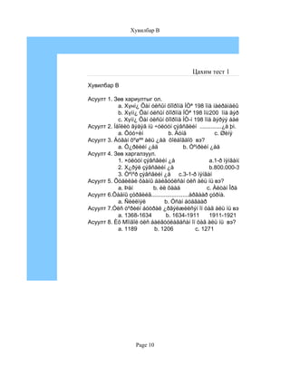 Хувилбар B




                                          Цахим тест 1

Хувилбар B

Асуулт 1. Зөв хариултыг ол.
            a. Хүнí¿ Õàí óëñûí õîîðîíä ÍÒª 198 îíä íàéðàìäëûí ãýðýý áàéãóóëàãäñ
            b. Хүíí¿ Õàí óëñûí õîîðîíä ÍÒª 198 îíä200 îíä ãýðýý áàéãóóëàãäñàí
                                                       íàéðàìäëûí ãýðýý áàéãóóëàãäñ
            c. Хүíí¿ Õàí óëñûí õîîðîíä ÍÒ-í 198 îíä ãýðýý áàéãóóëàãäñàí.
Асуулт 2. Íåîëèò ãýäýã íü ÷óëóóí çýâñãèéí ..............¿å þì.
            a. Õóó÷èí            b. Äóíä                 c. Øèíý
Асуулт 3. Áóãàí õºøºº àëü ¿åä õîëáîãäîõ вэ?
            a. Õ¿ðëèéí ¿åä                b. Òºìðèéí ¿åä
Асуулт 4. Зөв харгалзуул.
            1. ×óëóóí çýâñãèéí ¿å                     a.1-ð ìÿíãàíû ýõíýýñ
                                                           a. 17-18см
            2. Х¿ðýë çýâñãèéí ¿å                      b.800.000-3000 æèë
                                                        b. 1-1.5см
            3. Òºìºð çýâñãèéí ¿å c.3-1-ð ìÿíãàí 3-3.5см
                                                      c.
Асуулт 5. Õóáèëàé õààíû áàéãóóëñàí óëñ àëü íü вэ?
            a. Þàí        b. èë õààä                 c. Àëòàí Îðä
Асуулт 6.Õàäíû çóðãèéã........................àðãààð çóðíà.
            a. Ñèéëìýë         b. Óñàí áóäãààð
Асуулт 7.Óëñ òºðèéí áóòðàë ¿ðãýëæèëñýí îí öàã àëü íü вэ?
            a. 1368-1634       b. 1634-1911           1911-1921
                                                             c. 50см
Асуулт 8. Èõ Мîíãîë óëñ áàéãóóëàãäñàí îí öàã àëü íü вэ?
            a. 1189       b. 1206               c. 1271




                   Page 10
 