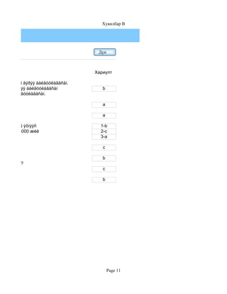 Хувилбар B




                                    Дүн



                                   Хариулт

 íàéðàìäëûí ãýðýý áàéãóóëàãäñàí.
200 îíä ãýðýý áàéãóóëàãäñàí           b
 ãýðýý áàéãóóëàãäñàí.

                                      a

¿åä                                   a

a.1-ð ìÿíãàíû ýõíýýñ                 1-b
b.800.000-3000 æèë                   2-c
                                     3-a

                                      c

                                      b
ã àëü íü вэ?
                                      c

                                      b




                                          Page 11
 