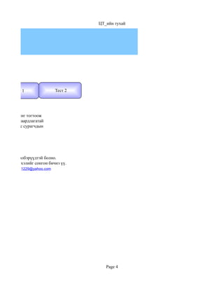 ЦТ_ийн тухай




      Тест 1                Тест 2




арын түвшинг тогтоож
втан үзэх шаардлагатай
ино. Иймээс сурагчдын




той гэсэн хэлбэрүүдтэй болно.
хдээ англи хэлийг сонгон бичнэ үү.
           1229@yahoo.com




                                        Page 4
 
