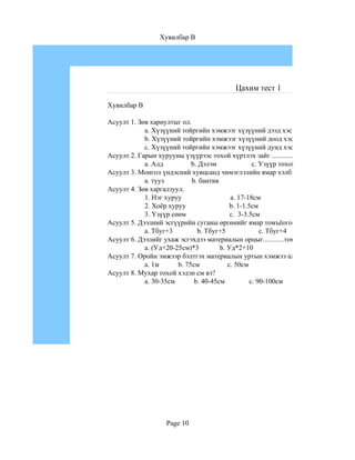 Хувилбар B




                                       Цахим тест 1

Хувилбар B

Асуулт 1. Зөв хариултыг ол.
            a. Хүзүүний тойргийн хэмжээг хүзүүний дээд хэсгээр хэмжиж авна.
            b. Хүзүүний тойргийн хэмжээг хүзүүний доод хэсгээр хэмжиж авна.
            c. Хүзүүний тойргийн хэмжээг хүзүүний дунд хэсгээр хэмжиж авна.
Асуулт 2. Гарын хурууны үзүүрээс тохой хүртлэх зайг ................гэнэ.
            a. Алд          b. Дэлэм               c. Үзүүр тохой
Асуулт 3. Монгол үндэсний хувцсанд чимэглэлийн ямар хэлбэрийг хэрэглэдэг вэ?
            a. тууз         b. бантик
Асуулт 4. Зөв харгалзуул.
            1. Нэг хуруу                  a. 17-18см
            2. Хоёр хуруу                 b. 1-1.5см
            3. Үзүүр сөөм                 c. 3-3.5см
Асуулт 5. Дээлний эсгүүрийн суганы өргөнийг ямар томъёогоор олдог вэ?
            a. Тбуг+3         b. Тбуг+5               c. Тбуг+4
Асуулт 6. Дээлийг ухаж эсгэхдээ материалын орцыг............томъёогоор олно.
            a. (Уд+20-25см)*3         b. Уд*2+10
Асуулт 7. Оройн эмжээр бэлтгэх материалын уртын хэмжээ аль нь вэ?
            a. 1м      b. 75см           c. 50см
Асуулт 8. Мухар тохой хэдэн см вэ?
            a. 30-35см       b. 40-45см           c. 90-100см




                  Page 10
 