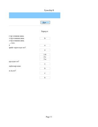 Хувилбар B




                                   Дүн



                                  Хариулт

 ий дээд хэсгээр хэмжиж авна.
 ий доод хэсгээр хэмжиж авна.        b
 ий дунд хэсгээр хэмжиж авна.
зайг ................гэнэ.
Үзүүр тохой                          a
н ямар хэлбэрийг хэрэглэдэг вэ?
                                     a

                                    1-b
                                    2-c
                                    3-a
 р томъёогоор олдог вэ?
                                     c
ыг............томъёогоор олно.
                                     b
 н хэмжээ аль нь вэ?
                                     c

 0-100см                             b




                                         Page 11
 