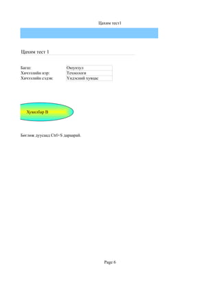 Цахим тест1




Цахим тест 1


Багш:                  Оюунзул
Хичээлийн нэр:         Технологи
Хичээлийн сэдэв:       Үндэсний хувцас




   Хувилбар B




Бөглөж дуусаад Ctrl+S дараарай.




                                           Page 6
 
