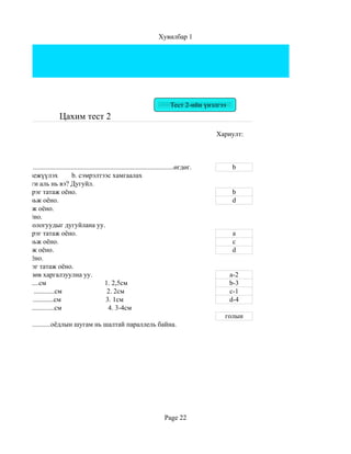 Хувилбар 1




                                                                                          Тест 2-ийн үнэлгээ
                                Цахим тест 2
                                                                                                        Хариулт:



 алтгаан нь....................................................................................өгдөг.          b
хамгаалж биежүүлэх                  b. сэмрэлтээс хамгаалах
 их технологи аль нь вэ? Дугуйл.
 сэгт бага зэрэг татаж оёно.                                                                                   b
 сэгт сул тавьж оёно.                                                                                          d
эгт сул тавьж оёно.
эгт татаж оёно.
 их зөв технологуудыг дугуйлана уу.
 сэгт бага зэрэг татаж оёно.                                                                                   a
 сэгт сул тавьж оёно.                                                                                          c
эгт сул тавьж оёно.                                                                                            d
 эгт татаж оёно.
 эгт бага зэрэг татаж оёно.
ий хэмжээг зөв харгалзуулна уу.                                                                                a-2
 .......................см                             1. 2,5см                                                b-3
эр, ташаанд ............см                              2. 2см                                                 c-1
 ................................см                    3. 1см                                                  d-4
хараанд ...................см                            4. 3-4см
                                                                                                           голын
 нгэрийн................оёдлын шугам нь шалтай параллель байна.




                                                                                       Page 22
 