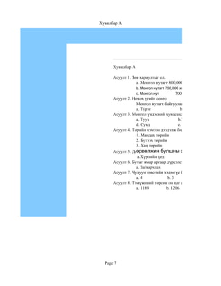 Хувилбар A




      Хувилбар A

      Асуулт 1. Зөв хариултыг ол.
                  a. Монгол нутагт 800,000 жилийн тэртээ хүн а
                   b. Монгол нутагт 750,000 жилийн
                                          700
                   c. Монгол нутагт 700,000 жилийн
      Асуулт 2. Нөхөх үгийг сонго
                  Монгол нутагт байгуулагдсан анхны төр улс б
                  a. Түрэг                b.Хүннү
      Асуулт 3. Монгол үндэсний хувцсанд чимэглэлийн ямар х
                  a. Тууз                b.Товч                  c. Э
                  d. Сувд               e. Арьс                  f. Б
      Асуулт 4. Төрийн хэмээн дээдэлж билэгддэг хувцаснуудыг
                  1. Мандах төрийн                           a.ханж
                  2. Бүтээх төрийн                           b. мал
                  3. Хан төрийн                              c. бүс
      Асуулт 5. Дөрвөлжин булшны эзэд аль үедаль үед холб
                  өрвөлжин булшны эзэд холбогдох вэ
                   a.Хүрлийн үед                    b. Төмөр зэвсг
      Асуулт 6. Бугыг ямар аргаар дүрсэлсэн байдаг вэ.
                  a. Загварчлах              b.Бодитоор
      Асуулт 7. Чулуун зэвсгийн хэдэн үе байдаг вэ?
                  a. 4             b. 3         c. 2
      Асуулт 8. Тэмүжиний төрсөн он цаг аль нь вэ?
                  a. 1189         b. 1206            c. 1227




  Page 7
 