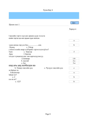 Хувилбар A




                                                                                    Дүн
            Цахим тест 1

                                                                                 Хариулт:


тагт 800,000 жилийн тэртээ хүн анх оршин сууж эхэлсэн
гт 750,000 жилийн тэртээ хүн анх оршин сууж эхэлсэн.
                                                                                     a

гт байгуулагдсан анхны төр улс бол......................юм.                          b
          b.Хүннү                 c. Уйгар
ий хувцсанд чимэглэлийн ямар хэлбэрийг хэрээглэдэггүй вэ?
         b.Товч               c. Эмжээр                                              f
         e. Арьс              f. Бантик
дээдэлж билэгддэг хувцаснуудыг зөв харгалзуулна уу.
рийн                      a.ханжаар                                                 1-b
ийн                       b. малгай                                                 2-c
н                         c. бүс                                                    3-a
булшны эзэд аль үед холбогдох вэ
ед                   b. Төмөр зэвсгийн үед              c. Чулуун зэвсгийн үед       c
аар дүрсэлсэн байдаг вэ.
              b.Бодитоор                                                             a
н хэдэн үе байдаг вэ?
     b. 3        c. 2                                                                b
 сөн он цаг аль нь вэ?
    b. 1206           c. 1227                                                        b




                                                         Page 8
 