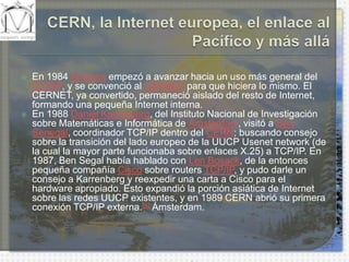 CERN, la Internet europea, el enlace al Pacífico y más alláEn 1984 América empezó a avanzar hacia un uso más general del TCP/IP, y se convenció al CERNET para que hiciera lo mismo. El CERNET, ya convertido, permaneció aislado del resto de Internet, formando una pequeña Internet interna.En 1988 Daniel Karrenberg, del Instituto Nacional de Investigación sobre Matemáticas e Informática de Ámsterdam, visitó a Ben Senegal, coordinador TCP/IP dentro del CERN; buscando consejo sobre la transición del lado europeo de la UUCP Usenetnetwork (de la cual la mayor parte funcionaba sobre enlaces X.25) a TCP/IP. En 1987, Ben Segal había hablado con LenBosack, de la entonces pequeña compañía Cisco sobre routersTCP/IP, y pudo darle un consejo a Karrenberg y reexpedir una carta a Cisco para el hardware apropiado. Esto expandió la porción asiática de Internet sobre las redes UUCP existentes, y en 1989 CERN abrió su primera conexión TCP/IP externa.[4] Ámsterdam.