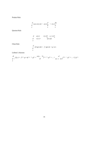 Product Rule


                                            d                           d                            du
                                              ( u( x )v ( x )) = u ( x) v              + v( x )
                                           d                            d                            d
                                           x                            x                            x

Quotient Rule


                                                d        u (x )       v ( x ) du - u ( x ) dv
                                                                               dx               dx
                                               d         v(x ) =                [v ( x)]2
                                               x

Chain Rule
                                                d
                                                  (f ( g( x))) = f (g( x )) × g (x )
                                               d
                                               x
Leibnitz’s theorem

dn                                                        n (n - 1)                                       n!
         ( f.g ) = f ( n ) .g + nf   ( n- 1)   .g(1) +                f ( n-   2)   .g (2) + ... +                  f ( n-r   )   .g( r ) + ... + f .g ( n )
d    n                                                        2!                                     ( n - r )!r!
x




                                                                      10
 