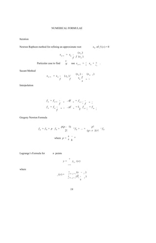 NUMERICAL FORMULAE



Iteration

Newton Raphson method for refining an approximate root                                                       x 0 of f (x ) = 0

                                                        (xn )
                                       x n +1 = xn -
                                                   f f (x n )
                                              v
                Particular case to find       N   use x n +1 =                             1        xn +         N    .
                                                                                           2                     xn


Secant Method
                                                                       (x n ) -                 (x n-    1   )
                         x n +1 = x n -        ( xn ) /
                                      f               f                  xn f -                n- 1
                                                                              x
Interpolation




                         f n = f n +1 -    n
                                                  , df      n
                                                                       = fn+   1
                                                                                           -        n-   1

                                      f                                        2
                                                                                           f             2


                         f n = f n - n-    1
                                                  , µf         n
                                                                       = 1 fn+                  1
                                                                                                    + f n-       1

                                    f                                     2                     2                2




Gregory Newton Formula


                                          p(p - 1)                                                    p!
                 fp = f0 + p f0 +                              2   f 0 + ... +                                            r   f0
                                             2!                                                 ( p - r )!r!

                                           x -                     0
                                 where p = x
                                             h




Lagrange’s Formula for         n points
                                                     n
                                           y=              yi i (x )
                                                    i =1


where
                                                    n
                                                    j =1 ,j = i
                                                                      (x -         j       )
                                   i (x ) =                            x
                                                    n
                                                    j =1 ,j =      i
                                                                     ( xi -            j
                                                                                           )
                                                                          x


                                                          19
 