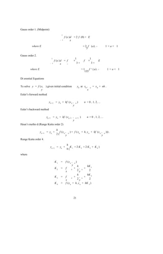 Gauss order 1. (Midpoint)
                                        1
                                             f (x )d = 2 f (0) + E
                                       - 1         x

          where E                                                           = 2 f (a) . -                   1 <a< 1
                                                                               3

Gauss order 2.
                             1                              1                        1
                                  f (x ) d = f          v                   f    v                  E
                            - 1          x   -              3+                           3+

        where E                                                         =1    f          v   ( a) . -        1<a< 1
                                                                          135

Di erential Equations

To solve y = f ( x, ) given initial condition                   y0 at x0 ,           n
                                                                                             = x 0 + nh .
                 y                                                       x
Euler’s forward method

                          yn +1 = yn + hf (x n ,            n   )            n = 0 , 1, 2, ...
                                               y
Euler’s backward method

                     yn +1 = yn + hf ( xn +1 ,              n +1    )           n = 0 , 1, 2, ...
                                             y
Heun’s metho d (Runge Kutta order 2)

                                   h
                  yn +1 = yn +        f (x n ,   n
                                                     ) + f ( xn + h, y n + hf (x n ,                    n
                                                                                                            ))) .
                                   2(        y                                     y
Runge Kutta order 4.

                                                 h
                            yn +1 = yn +           K + 2 K2 + 2 K3 + K4 )
                                                 6( 1

where

                                  K1   =      f (x n , n )
                                                     y h                        hK 1
                                  K2   =      f     n
                                                       + ,              n
                                                                            +
                                              x            2y                    2
                                                           h                    hK 2
                                  K3   =      f     n
                                                       + ,              n
                                                                            +
                                              x            2y                    2
                                  K4   =      f (x n + h, y n + hK 3 )




                                                        21
 