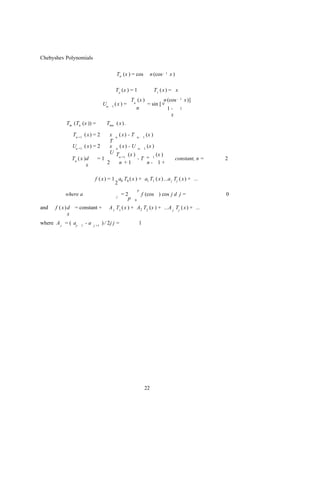 Chebyshev Polynomials


                                              Tn (x ) = cos        n (cos -   1   x)

                                             To (x ) = 1              T1 ( x ) = x
                                                    Tn (x )          n (cos -            1   x)]
                                    Un-    1
                                             (x ) =         = sin [ v
                                                      n                1-                2

                                                                         x
           Tm (Tn (x )) =             Tmn ( x ) .

              Tn +1 ( x ) = 2   x n ( x ) - T n- 1 (x )
                                T
              Un +1 ( x ) = 2   x n ( x) - U n- 1 (x )
                                U T       (x )          (x )
                                    n +1
              Tn ( x )d     =1                 - T n- 1                                constant, n =   2
                      x        2    n +1            n- 1+


                              f ( x ) = 1 a0 T0 ( x ) + a1 T1 ( x ) ...a j Tj ( x) + ...
                                         2
                                                            p
           where a                            j
                                                  =2            f (cos ) cos j d j =                   0
                                                    p   0

and   f ( x ) d = constant +              A 1 T1 ( x ) + A2 T2 (x ) + ...A j Tj ( x ) + ...
              x
where A j = ( aj-   1
                        -a   j +1
                                    ) / 2j j =              1




                                                                 22
 