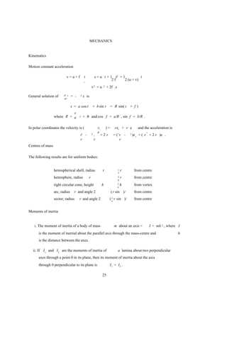 MECHANICS


Kinematics

Motion constant acceleration

                          v=u+f           t           s = u t + 1 t2 = 1          t
                                          ,                      2f     2 (u + v)
                                                  v2 = u        2   + 2f .s

General solution of     d2 x    = -   2   x is
                        dt 2


                                x = a cos t       + b sin t              = R sin( t    + f)
                            v
                  where R = a         2   + b and cos f = a/R , sin f = b/R .
                                             2



In polar coordinates the velocity is (                    r,        )=       rer + r e         and the acceleration is
                                                          r
                                                          ¨
                                      r -
                                      ¨           2   ,        +2 r          = (¨r -   2   )e r + ( r ¨ + 2 r )e .
                                      r               r                          r
Centres of mass

The following results are for uniform bodies:


                  hemispherical shell, radius                   r              1   r        from centre
                                                                               2

                  hemisphere, radius          r                                3   r        from centre
                                                                               8

                  right circular cone, height                  h               3   h        from vertex
                                                                               4

                  arc, radius     r and angle 2                          ( r sin )/         from centre
                  sector, radius      r and angle 2                   ( 2 r sin )/          from centre
                                                                         3



Moments of inertia


    i. The moment of inertia of a body of mass                               m about an axis =        I + mh 2 , where I
      is the moment of inertial about the parallel axis through the mass-centre and                                      h
      is the distance between the axes.

   ii. If I 1 and I 2 are the moments of inertia of                            a lamina about two perpendicular
      axes through a point 0 in its plane, then its moment of inertia about the axis
      through 0 perpendicular to its plane is                         I1 + I2 .

                                                                25
 