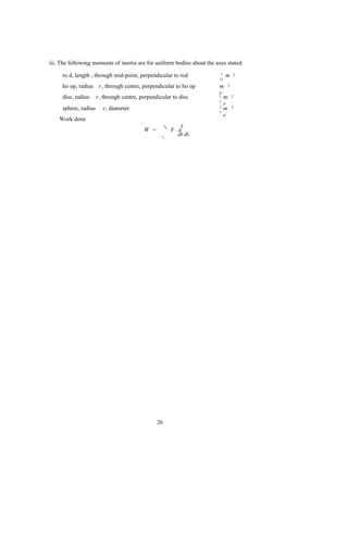 iii. The following moments of inertia are for uniform bodies about the axes stated:

     ro d, length , through mid-point, perpendicular to rod              1   m   2
                                                                        12

     ho op, radius r , through centre, perpendicular to ho op           m 2
                                                                        r
     disc, radius     r, through centre, perpendicular to disc          1 m      2
                                                                        2
                                                                          r
     sphere, radius      r, diameter                                    2 m      2
                                                                        5
                                                                          r
    Work done
                                                     tB        r
                                          W =             F. d
                                                  tA         dt dt.




                                                26
 