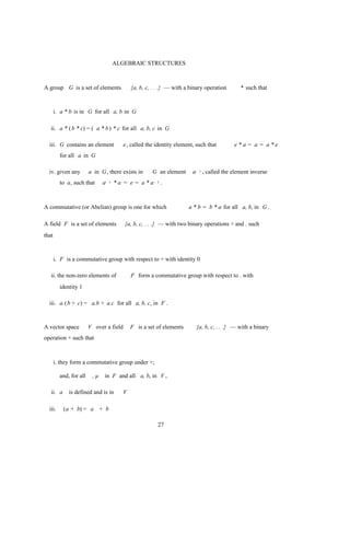 ALGEBRAIC STRUCTURES



A group G is a set of elements                 {a, b, c, . . .} — with a binary operation      * such that



       i. a * b is in G for all a, b in G

   ii. a * ( b * c) = ( a * b ) * c for all a, b, c in G

  iii. G contains an element               e , called the identity element, such that       e*a = a = a*e
         for all a in G

  iv. given any         a in G, there exists in         G an element      a- 1 , called the element inverse
         to a, such that      a-   1   * a = e = a * a- 1 .



A commutative (or Abelian) group is one for which                       a * b = b * a for all a, b, in G.

A field F is a set of elements             {a, b, c, . . .} — with two binary operations + and . such
that



       i. F is a commutative group with respect to + with identity 0

   ii. the non-zero elements of                F form a commutative group with respect to . with
         identity 1

  iii. a.( b + c) = a.b + a.c for all a, b, c, in F .



A vector space          V over a field         F is a set of elements      {a, b, c, . . .} — with a binary
operation + such that



       i. they form a commutative group under +;

         and, for all    ,µ    in F and all a, b, in V ,

   ii. a     is defined and is in          V

  iii.     (a + b) = a + b

                                                          27
 
