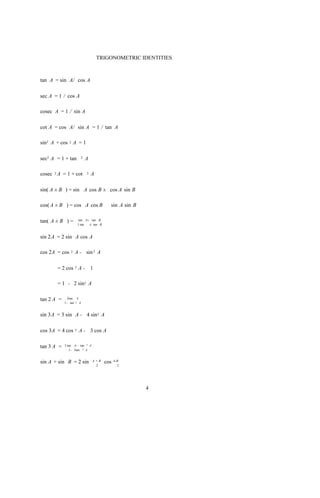 TRIGONOMETRIC IDENTITIES



tan A = sin A/ cos A

sec A = 1 / cos A

cosec A = 1 / sin A

cot A = cos A/ sin A = 1 / tan A

sin2 A + cos 2 A = 1

sec2 A = 1 + tan        2   A

cosec 2 A = 1 + cot         2   A

sin( A ± B ) = sin A cos B ± cos A sin B

cos( A ± B ) = cos A cos B                sin A sin B

tan( A ± B ) =          tan A± tan B
                       1 tan  A tan B


sin 2A = 2 sin A cos A

cos 2A = cos   2   A - sin 2 A

       = 2 cos 2 A - 1

       = 1 - 2 sin2 A

tan 2 A =    2tan A
            1- tan 2 A


sin 3A = 3 sin A - 4 sin3 A

cos 3A = 4 cos     3   A - 3 cos A

tan 3 A =   3 tan A- tan 3 A
               1 - 3tan 2 A


sin A + sin B = 2 sin           A +B    cos   A-B
                                  2             2




                                                        4
 