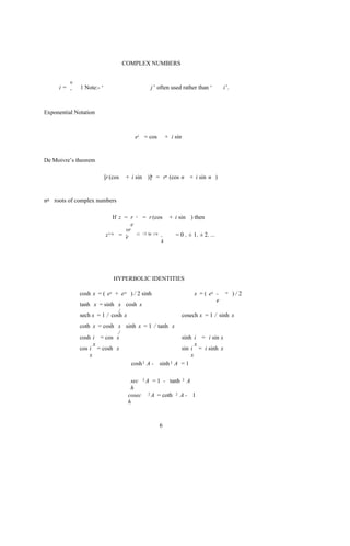 COMPLEX NUMBERS


        v
     i= -     1 Note:- ‘                           j ’ often used rather than ‘           i’.



Exponential Notation



                                          ei = cos             + i sin


De Moivre’s theorem

                           [r (cos   + i sin )]n = rn (cos n + i sin n )


nth roots of complex numbers

                               If z = r   i   = r (cos          + i sin ) then
                                      e
                                    vr
                           z 1/n = ne
                                          i ( +2 kp ) /n   ,       = 0 , ± 1, ± 2, ...
                                                           k




                               HYPERBOLIC IDENTITIES

              cosh x = ( ex + e-x ) / 2 sinh                                 x = ( ex -   -x    )/2
                                                                                      e
              tanh x = sinh x cosh x
                              /
              sech x = 1 / cosh x                                        cosech x = 1 / sinh x
              coth x = cosh x sinh x = 1 / tanh x
                            /
              cosh i = cos x                        sinh i = i sin x
                    x                                     x
              cos i = cosh x                        sin i = i sinh x
                  x                                     x
                                cosh 2 A - sinh 2 A = 1

                                       sec 2 A = 1 - tanh 2 A
                                       h
                                      cosec 2 A = coth 2 A - 1
                                      h


                                                           6
 