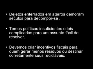 Dejetos enterrados em aterros demoram séculos para decompor-se . Temos políticas insuficientes e leis complicadas para um assunto fácil de resolver. Devemos criar incentivos fiscais para quem gerar menos resíduos ou destinar corretamente seus recicláveis.  