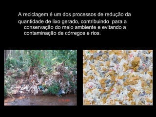 A reciclagem é um dos processos de redução da quantidade de lixo gerado, contribuindo  para a conservação do meio ambiente e evitando a contaminação de córregos e rios. 