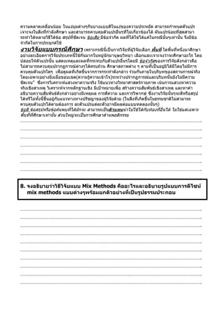 ความคลาดเคลื่อนน้อย ในแงมุมตางๆกันบางแบบดีในแงของความประหยัด สามารถกำาหนดตัวแปร
เจาะจงในสิ่งที่กำาลังศึกษา และสามารถควบคุมตัวแปรอื่นๆที่ไม่เกี่ยวของได้ ผันแปรนอยที่สุดสามา
รถทำาไดหลายวิธีไดขอ สรุปที่ชัดเจน ขอเสีย มีข้อจำากัด ผลที่ได้ใชได้แค่ในกรณีนั้นๆเท่านั้น จึงมีข้อ
จำากัดในการประยุกต์ใช้
งานวิจัยแบบกรณีศึกษา เพราะกรณีนี้เป็นการวิจัยที่ผูวิจยเลือก พื้นที่ ใดพื้นที่หนึ่งมาศึกษา
                                                      ั
อยางละเอียดการวิจยประเภทนี้ใชกันมากในหมูนักมานุษยวิทยา เลือกและเจาะจงว่าจะศึกษาอะไร โดย
                         ั
ปล่อยให้ตัวแปรนั้น แสดงเหตุและผลที่กระทบกับตัวแปรอื่นๆโดยมี ขอจำากัดของการวิจยดังกลาวคือ
                                                                                       ั
ไมสามารถควบคุมปรากฏการณตางๆไดครบถวน ศึกษาสภาพตาง ๆ ตามที่เปนอยูมิไดมีโดยไม่มีการ
ควบคุมตัวแปรใดๆ เพื่อดูผลที่เกิดขึ้นจากการกระทำาดังกลาว ร่วมกันภายในบริบทของสถานการณ์จริง
โดยเฉพาะอย่างยิ่งเมื่อขอบเขต(ความรู้ความเข้าใจ)ระหว่างปรากฏการณ์และบริบทนั้นยังไม่มีความ
ชัดเจน” ซึงการวิเคราะห์แสวงหาความจริง ใช้แนวทางวิทยาศาสตร์กายภาพ เน้นการแสวงหาความ
              ่
จริงเชิงสาเหตุ วิเคราะห์จากหลักฐานเชิง มีเป้าหมายเพื่อ สร้างความสัมพันธ์เชิงสาเหตุ และหาคำา
อธิบายความสัมพันธ์ดังกล่าวอย่างมีเหตุผล การตีความ และการวิพากษ์ ซึงงานวิจัยนั้นๆจะดีหรือสรุป
                                                                             ่
ได้หรืไม่ทั้งนี้ขึ้นอยู้กับแนวทางทางปรัชญาของผู้วิจัยด้วย (ในสิ่งที่เกิดขึ้นในธรรมชาติไม่สามารถ
ควบคุมตัวแปรได้ตามต้องการ ละตัวแปรแต่ละตัวอาจมีผลต่อแบบทดลองนั้นๆ)
ขอดี ขอสรุปหรือขอคนพบที่ไดมักจะ สามารถเป็นตัวแทนนำาไปใชไดกับทองที่อื่นได้ ไม่ใช่แต่เฉพาะ
พื้นที่ที่ศึกษาเทานั้น ส่วนใหญ่จะเป็นการศึกษาด้านพฤติกรรม
………………………………………………………………………………………………………………………………….
………………………………………………………………………………………………………………………………….
………………………………………………………………………………………………………………………………….
………………………………………………………………………………………………………………………………….
………………………………………………………………………………………………………………………………….
………………………………………………………………………………………………………………………………….
………………………………………………………………………………………………………………………………….
………………………………………………………………………………………………………………………………….
8. จงอธิบายว่าวิธีวิจัยแบบ Mix Methods คืออะไรและอธิบายรูปแบบการดีไซน์
   mix methods แบบต่างๆพร้อมยกตัวอย่างที่เป็นรูปธรรมประกอบ


………………………………………………………………………………………………………………………………….
………………………………………………………………………………………………………………………………….
………………………………………………………………………………………………………………………………….
………………………………………………………………………………………………………………………………….
………………………………………………………………………………………………………………………………….
………………………………………………………………………………………………………………………………….
………………………………………………………………………………………………………………………………….
………………………………………………………………………………………………………………………………….
………………………………………………………………………………………………………………………………….
………………………………………………………………………………………………………………………………….
 
