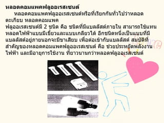 หลอดคอมแพคฟลูออเรสเซนต์       หลอดคอมแพคฟลูออเรสเซนต์หรือที่เรียกกันทั่วไปว่าหลอดตะเกียบ หลอดคอมแพค  ฟลูออเรสเซนต์มี  2  ชนิด คือ ชนิดที่มีแบลลัสต์ภายใน สามารถใช้แทนหลอดไฟฟ้าแบบมีเขี้ยวและแบบเกลียวได้ อีกชนิดหนึ่งเป็นแบบที่มีแบลลัสต์อยู่ภายนอกจะมีขาเสียบ เพื่อต่อเข้ากับแบลลัสต์ สมบัติที่สำคัญของหลอดคอมแพคฟลูออเรสเซนต์ คือ ช่วยประหยัดพลังงานไฟฟ้า และมีอายุการใช้งาน ที่ยาวนานกว่าหลอดฟลูออเรสเซนต์    