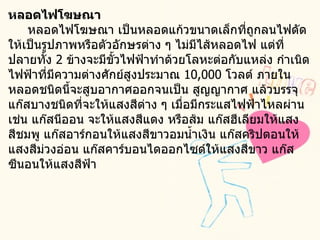 หลอดไฟโฆษณา       หลอดไฟโฆษณา เป็นหลอดแก้วขนาดเล็กที่ถูกลนไฟดัดให้เป็นรูปภาพหรือตัวอักษรต่าง ๆ ไม่มีไส้หลอดไฟ แต่ที่ปลายทั้ง  2  ข้างจะมีขั้วไฟฟ้าทำด้วยโลหะต่อกับแหล่ง กำเนิดไฟฟ้าที่มีความต่างศักย์สูงประมาณ  10,000  โวลต์ ภายในหลอดชนิดนี้จะสูบอากาศออกจนเป็น สูญญากาศ แล้วบรรจุแก๊สบางชนิดที่จะให้แสงสีต่าง ๆ เมื่อมีกระแสไฟฟ้าไหลผ่าน เช่น แก๊สนีออน จะให้แสงสีแดง หรือส้ม แก๊สฮีเลียมให้แสงสีชมพู แก๊สอาร์กอนให้แสงสีขาวอมน้ำเงิน แก๊สคริปตอนให้แสงสีม่วงอ่อน แก๊สคาร์บอนไดออกไซด์ให้แสงสีขาว แก๊สซีนอนให้แสงสีฟ้า 