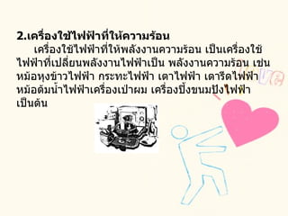 2. เครื่องใช้ไฟฟ้าที่ให้ความร้อน       เครื่องใช้ไฟฟ้าที่ให้พลังงานความร้อน เป็นเครื่องใช้ไฟฟ้าที่เปลี่ยนพลังงานไฟฟ้าเป็น พลังงานความร้อน เช่น หม้อหุงข้าวไฟฟ้า กระทะไฟฟ้า เตาไฟฟ้า เตารีดไฟฟ้า หม้อต้มน้ำไฟฟ้าเครื่องเป่าผม เครื่องปิ้งขนมปังไฟฟ้า เป็นต้น  