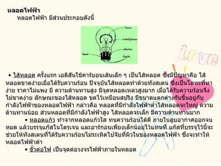 หลอดไฟฟ้า       หลอดไฟฟ้า มีส่วนประกอบดังนี้   •  ไส้หลอด  ครั้งแรก เอดิสันใช้คาร์บอนเส้นเล็ก ๆ เป็นไส้หลอด ซึ่งมีปัญหาคือ ไส้หลอดขาดง่ายเมื่อได้รับความร้อน ปัจจุบันไส้หลอดทำด้วยทังสเตน ซึ่งเป็นโลหะที่หาง่าย ราคาไม่แพง มี ความต้านทานสูง มีจุดหลอดเหลวสูงมาก เมื่อได้รับความร้อนจึงไม่ขาดง่าย ลักษณะของไส้หลอด ขดไว้เหมือนสปริง มีขนาดแตกต่างกันขึ้นอยู่กับกำลังไฟฟ้าของหลอดไฟฟ้า กล่าวคือ หลอดที่มีกำลังไฟฟ้าต่ำไส้หลอดจะใหญ่ ความต้านทานน้อย ส่วนหลอดที่มีกำลังไฟฟ้าสูง ไส้หลอดจะเล็ก มีความต้านทานมาก            •  หลอดแก้ว  ทำจากหลอดแก้วใส ทนความร้อนได้ดี ภายในสูบอากาศออกจนหมด แล้วบรรจุแก๊สไนโตรเจน และอาร์กอนเพียงเล็กน้อยไว้แทนที่ แก๊สที่บรรจุไว้นี้จะช่วยให้ทังสเตนที่ได้รับความร้อนไม่ระเหิดไปจับที่ผิวในของหลอดไฟฟ้า ซึ่งจะทำให้หลอดไฟฟ้าดำ            •  ขั้วต่อไฟ  เป็นจุดต่อวงจรไฟฟ้าภายในหลอด  