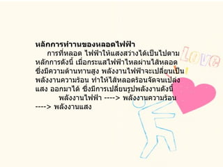 หลักการทำานของหลอดไฟฟ้า       การที่หลอด ไฟฟ้าให้แสงสว่างได้เป็นไปตามหลักการดังนี้ เมื่อกระแสไฟฟ้าไหลผ่านไส้หลอด ซึ่งมีความต้านทานสูง พลังงานไฟฟ้าจะเปลี่ยนเป็นพลังงานความร้อน ทำให้ไส้หลอดร้อนจัดจนเปล่งแสง ออกมาได้ ซึ่งมีการเปลี่ยนรูปพลังงานดังนี้            พลังงานไฟฟ้า  ---->  พลังงานความร้อน  ---->  พลังงานแสง  