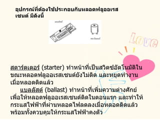 อุปกรณ์ที่ต้องใช้ประกอบกับหลอดฟลูออเรสเซนต์ มีดังนี้    สตาร์ตเตอร์   ( starter)  ทำหน้าที่เป็นสวิตซ์อัตโนมัติในขณะหลอดฟลูออเรสเซนต์ยังไม่ติด และหยุดทำงานเมื่อหลอดติดแล้ว        แบลลัสต์   ( ballast)  ทำหน้าที่เพิ่มความต่างศักย์ เพื่อให้หลอดฟลูออเรสเซนต์ติดในตอนแรก และทำให้กระแสไฟฟ้าที่ผ่านหลอดไฟลดลงเมื่อหลอดติดแล้ว พร้อมทั้งควบคุมให้กระแสไฟฟ้าคงตัว  
