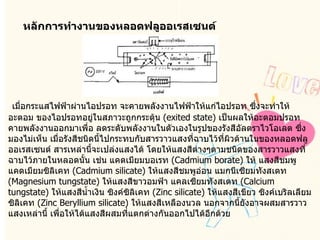 หลักการทำงานของหลอดฟลูออเรสเซนต์    เมื่อกระแสไฟฟ้าผ่านไอปรอท จะคายพลังงานไฟฟ้าให้แก่ไอปรอท ซึ่งจะทำให้อะตอม ของไอปรอทอยู่ในสภาวะถูกกระตุ้น  ( exited state)  เป็นผลให้อะตอมปรอทคายพลังงานออกมาเพื่อ ลดระดับพลังงานในตัวเองในรูปของรังสีอัลตราไวโอเลต ซึ่งมองไม่เห็น เมื่อรังสีชนิดนี้ไปกระทบกับสารวาวแสงที่ฉาบไว้ที่ผิวด้านในของหลอดฟลูออเรสเซนต์ สารเหล่านี้จะเปล่งแสงได้ โดยให้แสงสีต่างๆตามชนิดของสารวาวแสงที่ฉาบไว้ภายในหลอดนั้น เช่น แคดเมียมบอเรท  ( Cadmium borate)  ให้ แสงสีชมพู แคดเมียมซิลิเคท  ( Cadmium silicate)  ให้แสงสีชมพูอ่อน แมกนีเซียมทังสเตท  ( Magnesium tungstate)  ให้แสงสีขาวอมฟ้า แคลเซียมทังสเตท  ( Calcium tungstate)  ให้แสงสีน้ำเงิน ซิงค์ซิลิเคท  ( Zinc silicate)  ให้แสงสีเขียว ซิงค์เบริลเลียมซิลิเคท  ( Zinc Beryllium silicate)  ให้แสงสีเหลืองนวล นอกจากนี้ยังอาจผสมสารวาวแสงเหล่านี้ เพื่อให้ได้แสงสีผสมที่แตกต่างกันออกไปได้อีกด้วย  