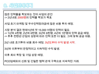 8. 사업전개계획

많은 인력풀을 확보하는 것이 사업의 관건
-> 2년내로 2000명의 인력풀 확보가 목표

사업 초기 마케팅 및 우수인력장려금에 많은 비용 투자 예정.

시장 분석 결과 현재1년에 약 15,000 여명의 인력이 필요.
-> 1년차 4천명, 2년차 6천명, 3년차 8천명, 4년차 1만명의 인력 공급 예정.
-> 추후 컨벤션 산업의 성장에 따라 인력 또한 더 필요. 그에 맞춰 공급 대응.

2년 내로 초기투자 비용 회수 예정. 3년도부터 수익 발생 시작.

3년차 이후부터 안정적이고 지속적인 수익 발생.

이후 회사 확장 및 기업 상장 예정.

PCO업체와의 신뢰 및 긴밀한 협력 관계 구축으로 지속적인 거래.
 