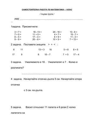 САМОСТОЯТЕЛНА РАБОТА ПО МАТЕМАТИКА – І КЛАС

                                                   / първа група /

          ИМЕ .........................................................................................................
...

1задача. Пресметнете:

          3+7=                         16 –13 =                        20 - 16 =                  13 - 8 =
          7+0=                        11 + 5 =                          4+7=                       15 - 7 =
          8–5=                        17 – 4 =                          6+9=                      11 - 3 =
          9–9=                        20 – 6 =                         10 + 5 =                   7 + 13 =

2 задача. Поставете знаците                                    > = < :

      6            11                           13 + 3           16                     5+8            8+5

  17                9                          8         18 – 7                        7 +5            17 – 4


3 задача.                 Умаляемото е 16 . Умалителят е 7 . Колко е

разликата?

                     ........................................................................................

4 задача. Начертайте отсечка дълга 5 см. Начертайте втора

отсечка

                        с 3 см. по-дълга.




5 задача.                  Васил откъснал 11 лалета и 6 рози.С колко

лалетата са
 