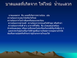 บาดแผลที่เกิดจาก ไฟไหม้    น้ำ ร้อน ลวก บาดแผลลวก    คือ แผลที่เกิดจากความร้อน    เช่น   ความร้อนจากเปลวไฟหรือไฟไหม้   ความร้อนจากไอน้ำเดือดหรือของเหลวร้อน   ความร้อนจากสารเคมี    ความร้อนจากกระแสไฟฟ้าดูด หรือฟ้าผ่า   ความร้อนจากรังสี ต่าง อาการที่ได้รับ    คือ ปวดแสบปวดร้อน    ผิวหนังแดงพอง หรืออาจเป็นรอยไหม้เกรียมในกรณีที่ถูกรังสีมาก ๆ    และควรระวังผู้ป่วยที่ถูกไฟฟ้าดูดซึ่งอาจเกิดสภาวะหยุดหายใจได้ ต้องรีบผายปอดทันทีจนกว่าผู้ป่วยจะหายใจเองได้ 