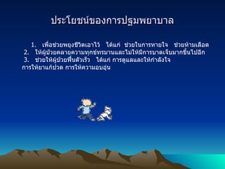 ประโยชน์ของการปฐมพยาบาล 1.    เพื่อช่วยพยุงชีวิตเอาไว้   ได้แก่    ช่วยในการหายใจ   ช่วยห้ามเลือด   2.    ให้ผู้ป่วยคลายความทุกข์ทรมานและไม่ให้มีการบาดเจ็บมากขึ้นไปอีก   3.    ช่วยให้ผู้ป่วยฟื้นตัวเร็ว   ได้แก่ การดูแลและให้กำลังใจ การให้ยาแก้ปวด การให้ความอบอุ่น 