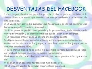 DESVENTAJAS DEL FACEBOOK
1.-Los juegos alientan un poco las pc o te traba un poco el youtube si lo
tienes abierto, a menos que cuentes con una pc moderno y un internet de
alta velocidad.
2.-A veces hay gente sin quehacer que te agrega y es de las personas que
hacen ven o piden cosas muy incomodas.
3.-Si no pones tu perfil como privado y lo personalizas, todo mundo puede
ver tu información y de cierta forma eso puede llegar a ser peligroso.
4.-A veces uno entra y se le va el rato ahi sin darse cuenta
5.-Algunos comentarios en fotos videos y estados pueden encolerizarnos
6.-Muchos se pierden en los juegos, y como hay cosas en los juegos que se
compran con dinero REAL,
7.-Si le metes música no es como hi5 que inicia la reproducción luego luego,
en facebook hay que encender la música manualmente
8.-Aunque estés con el chat sin conexión los demás pueden saber que estas
ahí
9.-El chat es un poco mas tardado que msn meebo etc.
10.-A veces la verdad te mandan cada tontería que dices.
 