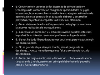  3.-Convertirse en usuarios de los sistemas de comunicación y
   tecnologías de la información con grandes posibilidades de jugar,
   interactuar, buscar y resolverse mediante estrategias casi innatas de
   aprendizaje; esta generación es capaz de elaborar y desarrollar
   proyectos conjuntos sin importar la distancia ni el tiempo.
 4.- Tener sistemas de educación y modelos pedagógicos acordes a
   las nuevas realidades de los estudiantes.
 5.- Las cosas son como son y si esto contraviene nuestros intereses
   lo preferible es intentar resolver el problema en lugar de sufrir.
 6.- Se nos ha dado libertad para tomar decisiones pero no para elegir
   sus consecuencias.
 7.- No es grande el que siempre triunfa, sino el que jamás se
   desalienta… A esto me refiero que nos falta la conciencia hacia lo
   desconocido.
 8.- Tomar las mejores actitudes y disposición … Anhelo realizar una
   tarea grande y noble, pero es mi principal deber hacer lo pequeño
   como si fuera extraordinario.
 