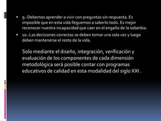  9.-Debemos aprender a vivir con preguntas sin respuesta. Es
   imposible que en esta vida lleguemos a saberlo todo. Es mejor
   reconocer nuestra incapacidad que caer en el engaño de la soberbia.
 10.-Las decisiones correctas se deben tomar una sola vez y luego
   deben mantenerse el resto de la vida.

   Solo mediante el diseño, integración, verificación y
   evaluación de los componentes de cada dimensión
   metodológica será posible contar con programas
   educativos de calidad en esta modalidad del siglo XXI .
 