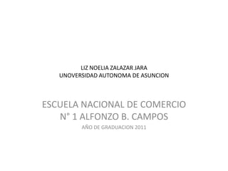 LIZ NOELIA ZALAZAR JARA
   UNOVERSIDAD AUTONOMA DE ASUNCION



ESCUELA NACIONAL DE COMERCIO
   N° 1 ALFONZO B. CAMPOS
         AÑO DE GRADUACION 2011
 