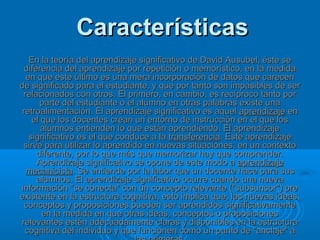Características
   En la teoría del aprendizaje significativo de David Ausubel, éste se
  diferencia del aprendizaje por repetición o memorístico, en la medida
  en que este último es una mera incorporación de datos que carecen
de significado para el estudiante, y que por tanto son impasibles de ser
 relacionados con otros. El primero, en cambio, es recíproco tanto por
       parte del estudiante o el alumno en otras palabras existe una
 retroalimentación. El aprendizaje significativo es aquel aprendizaje en
    el que los docentes crean un entorno de instrucción en el que los
       alumnos entienden lo que están aprendiendo. El aprendizaje
   significativo es el que conduce a la transferencia. Este aprendizaje
 sirve para utilizar lo aprendido en nuevas situaciones, en un contexto
      diferente, por lo que más que memorizar hay que comprender.
      Aprendizaje significativo se opone de este modo a aprendizaje
  mecanicista. Se entiende por la labor que un docente hace para sus
      alumnos. El aprendizaje significativo ocurre cuando una nueva
información "se conecta" con un concepto relevante ("subsunsor") pre
existente en la estructura cognitiva, esto implica que, las nuevas ideas,
  conceptos y proposiciones pueden ser aprendidos significativamente
       en la medida en que otras ideas, conceptos o proposiciones
relevantes estén adecuadamente claras y disponibles en la estructura
  cognitiva del individuo y que funcionen como un punto de "anclaje" a
 
