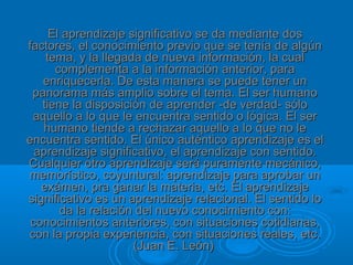 El aprendizaje significativo se da mediante dos
factores, el conocimiento previo que se tenía de algún
    tema, y la llegada de nueva información, la cual
      complementa a la información anterior, para
   enriquecerla. De esta manera se puede tener un
 panorama más amplio sobre el tema. El ser humano
   tiene la disposición de aprender -de verdad- sólo
 aquello a lo que le encuentra sentido o lógica. El ser
   humano tiende a rechazar aquello a lo que no le
encuentra sentido. El único auténtico aprendizaje es el
  aprendizaje significativo, el aprendizaje con sentido.
Cualquier otro aprendizaje será puramente mecánico,
memorístico, coyuntural: aprendizaje para aprobar un
   exámen, pra ganar la materia, etc. El aprendizaje
significativo es un aprendizaje relacional. El sentido lo
       da la relación del nuevo conocimiento con:
 conocimientos anteriores, con situaciones cotidianas,
con la propia experiencia, con situaciones reales, etc.
                     (Juan E. León)
 