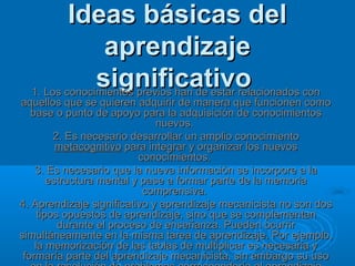 Ideas básicas del
                aprendizaje
               significativo
  1. Los conocimientos previos han de estar relacionados con
aquellos que se quieren adquirir de manera que funcionen como
   base o punto de apoyo para la adquisición de conocimientos
                               nuevos.
         2. Es necesario desarrollar un amplio conocimiento
          metacognitivo para integrar y organizar los nuevos
                           conocimientos.
    3. Es necesario que la nueva información se incorpore a la
        estructura mental y pase a formar parte de la memoria
                            comprensiva.
4. Aprendizaje significativo y aprendizaje mecanicista no son dos
     tipos opuestos de aprendizaje, sino que se complementan
          durante el proceso de enseñanza. Pueden ocurrir
simultáneamente en la misma tarea de aprendizaje. Por ejemplo,
    la memorización de las tablas de multiplicar es necesaria y
 formaría parte del aprendizaje mecanicista, sin embargo su uso
 