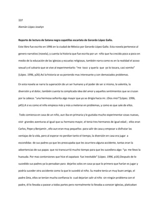 337

Alemán López Joselyn



Reporte de lectura de Sotana negra zapatillas escarlata de Gerardo López Gallo.

Este libro fue escrito en 1996 en la ciudad de México por Gerardo López Gallo. Esta novela pertenece al

genero narrativo (novela), y cuenta la historia que fue escrita por un niño que ha crecido poco a poco en

medio de la educación de las iglesias y escuelas religiosas, también narra como es en la realidad el acoso

sexual y el calvario que se vive al experimentarlo: “me toco y quería que yo lo tocara, casi vomito”

(López. 1996, p26).Así la historia se va poniendo mas interesante y con demasiados problemas.


En esta novela se narra la superación de un ser humano y el poder de ser si mismo, la valentía, la

diversión y el dolor, también cuenta la complicada idea del amor y aquellos sentimientos que se cruzan

por la cabeza: “una hermosa señorita algo mayor que yo se dirigía hacia mi. ¡Dios mio!”(López. 1996,

p45).A si es como el niño empieza más y más a meterse en problemas, y como es que sale de ellos.


Todo comienza en casa de un niño, aun iba en primaria y le gustaba mucho experimentar cosas nuevas,

vivir grandes aventuras al igual que su hermano mayor, el tenia tres hermanos de igual edad ; ellos eran

Carlos, Pepe y Benjamín , ello aun eran muy pequeños para salir de casa y empezar a disfrutar las

ventajas de la vida, pero al esperar no perdían tanto el tiempo, la diversión en casa era jugar a

escondidas de sus padres ya que les preocupaba que les ocurriera alguna accidente, tantas eran la

advertencias de sus papas que no transcurrió mucho tiempo para que les sucediera algo: “ya me llevo la

huesuda. Por mas contorsiones que hice el zapatazo fue inevitable” (López. 1996, p16).Después de lo

sucedido sus padres ya la pensaban para dejarlos solos en casa ya que lo primero que harían es jugar y

podría suceder otra accidente como la que le sucedió al niño. Su madre tenía un muy buen amigo, el

padre Zeta, ellos se tenían mucha confianza lo cual dejarían salir al niño sin ningún problema con el

padre, él lo llevaba a pasear a todas partes pero normalmente lo llevaba a conocer iglesias, platicaban
 