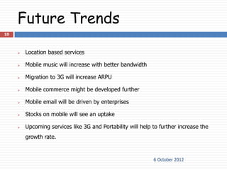 Future Trends
10



        Location based services

        Mobile music will increase with better bandwidth

        Migration to 3G will increase ARPU

        Mobile commerce might be developed further

        Mobile email will be driven by enterprises

        Stocks on mobile will see an uptake

        Upcoming services like 3G and Portability will help to further increase the
         growth rate.


                                                             6 October 2012
 
