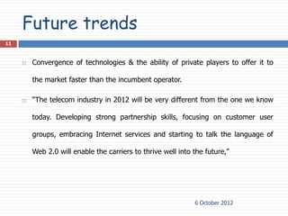 Future trends
11



        Convergence of technologies & the ability of private players to offer it to

         the market faster than the incumbent operator.

        “The telecom industry in 2012 will be very different from the one we know

         today. Developing strong partnership skills, focusing on customer user

         groups, embracing Internet services and starting to talk the language of

         Web 2.0 will enable the carriers to thrive well into the future,"




                                                              6 October 2012
 