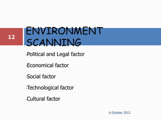 12
     ENVIRONMENT
     SCANNING
     •Political and Legal factor

     •Economical factor

     •Social factor

     •Technological factor

     •Cultural factor

                                   6 October 2012
 