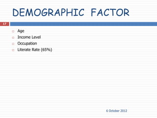 DEMOGRAPHIC FACTOR
17

        Age
        Income Level
        Occupation
        Literate Rate (65%)




                               6 October 2012
 