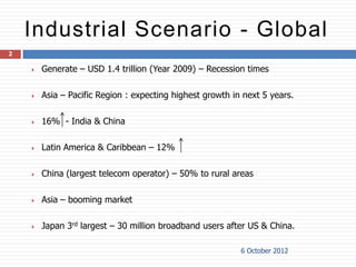 Industrial Scenario - Global
2

       Generate – USD 1.4 trillion (Year 2009) – Recession times

       Asia – Pacific Region : expecting highest growth in next 5 years.

       16% - India & China

       Latin America & Caribbean – 12%

       China (largest telecom operator) – 50% to rural areas

       Asia – booming market

       Japan 3rd largest – 30 million broadband users after US & China.

                                                           6 October 2012
 
